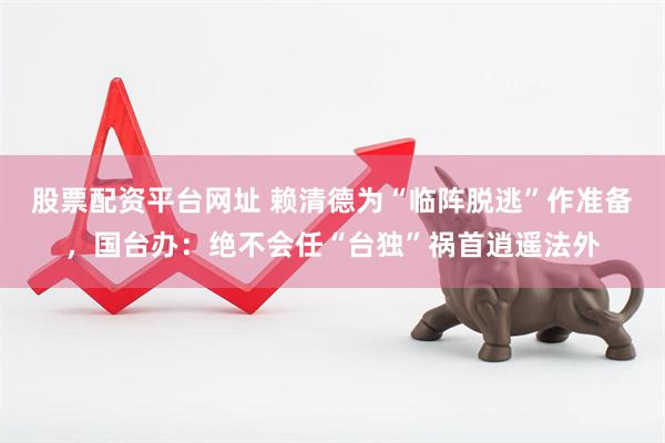 股票配资平台网址 赖清德为“临阵脱逃”作准备，国台办：绝不会任“台独”祸首逍遥法外