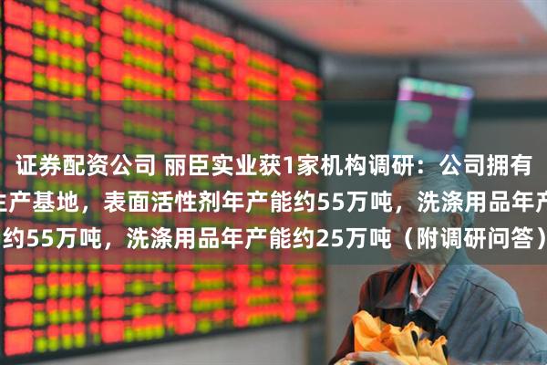证券配资公司 丽臣实业获1家机构调研：公司拥有长沙、上海、东莞三大生产基地，表面活性剂年产能约55万吨，洗涤用品年产能约25万吨（附调研问答）