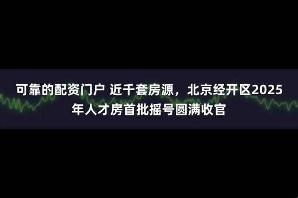 可靠的配资门户 近千套房源，北京经开区2025年人才房首批摇号圆满收官