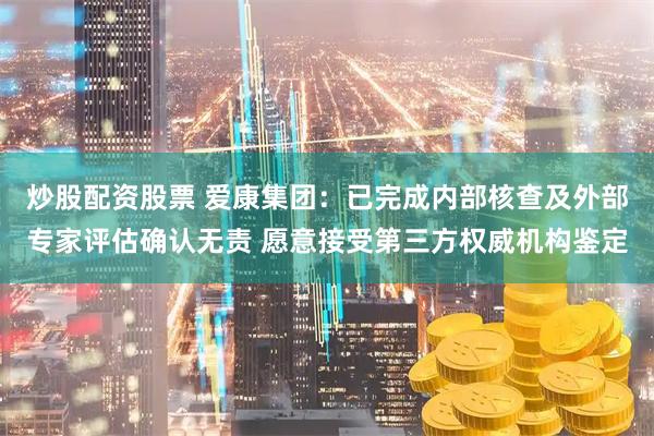 炒股配资股票 爱康集团：已完成内部核查及外部专家评估确认无责 愿意接受第三方权威机构鉴定
