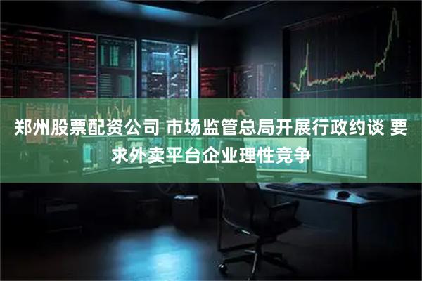 郑州股票配资公司 市场监管总局开展行政约谈 要求外卖平台企业理性竞争