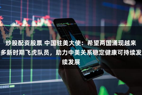 炒股配资股票 中国驻美大使：希望两国涌现越来越多新时期飞虎队员，助力中美关系稳定健康可持续发展