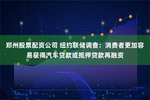 郑州股票配资公司 纽约联储调查：消费者更加容易获得汽车贷款或抵押贷款再融资
