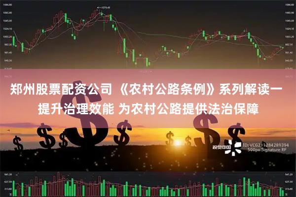 郑州股票配资公司 《农村公路条例》系列解读一 提升治理效能 为农村公路提供法治保障