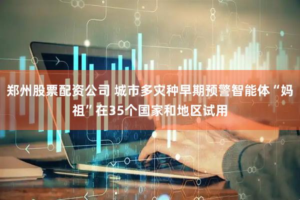 郑州股票配资公司 城市多灾种早期预警智能体“妈祖”在35个国家和地区试用