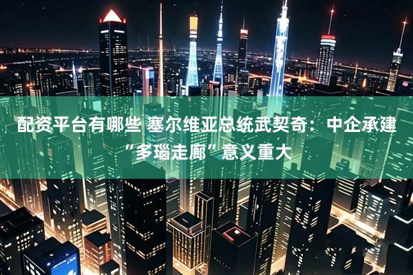 配资平台有哪些 塞尔维亚总统武契奇：中企承建“多瑙走廊”意义重大