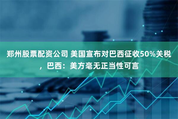 郑州股票配资公司 美国宣布对巴西征收50%关税，巴西：美方毫无正当性可言