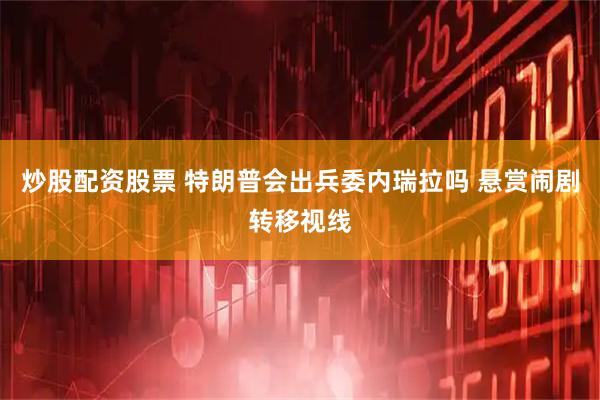 炒股配资股票 特朗普会出兵委内瑞拉吗 悬赏闹剧转移视线