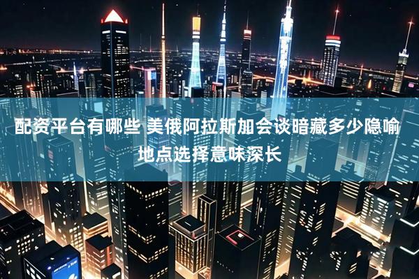 配资平台有哪些 美俄阿拉斯加会谈暗藏多少隐喻 地点选择意味深长