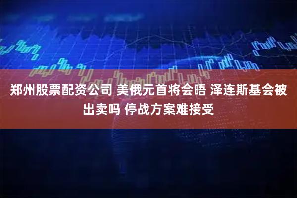 郑州股票配资公司 美俄元首将会晤 泽连斯基会被出卖吗 停战方案难接受