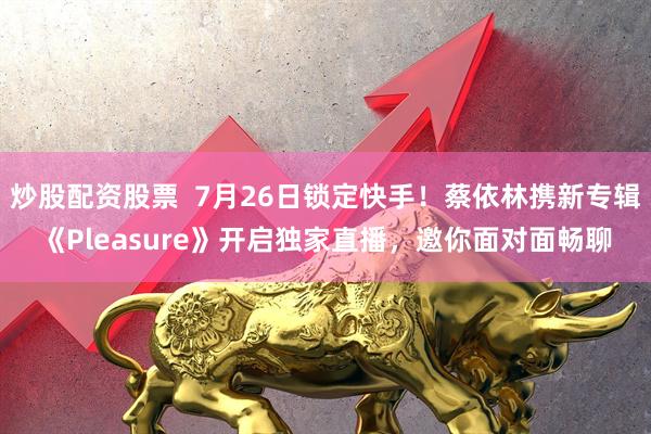 炒股配资股票  7月26日锁定快手！蔡依林携新专辑《Pleasure》开启独家直播，邀你面对面畅聊