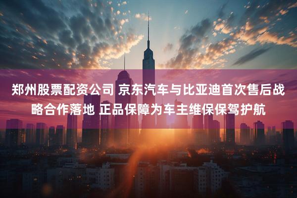 郑州股票配资公司 京东汽车与比亚迪首次售后战略合作落地 正品保障为车主维保保驾护航