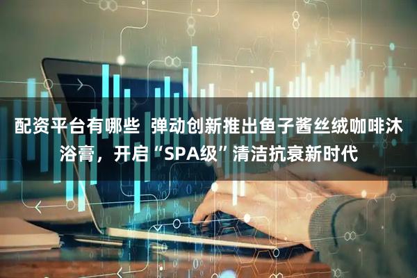 配资平台有哪些  弹动创新推出鱼子酱丝绒咖啡沐浴膏，开启“SPA级”清洁抗衰新时代