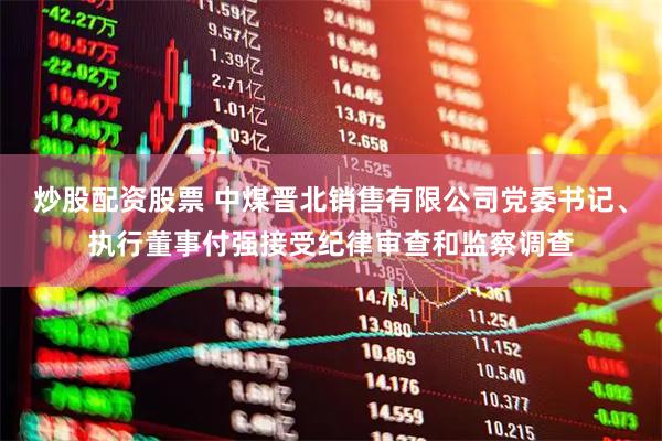 炒股配资股票 中煤晋北销售有限公司党委书记、执行董事付强接受纪律审查和监察调查
