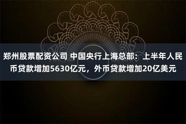 郑州股票配资公司 中国央行上海总部：上半年人民币贷款增加5630亿元，外币贷款增加20亿美元