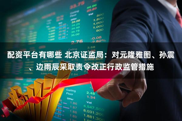 配资平台有哪些 北京证监局：对元隆雅图、孙震、边雨辰采取责令改正行政监管措施