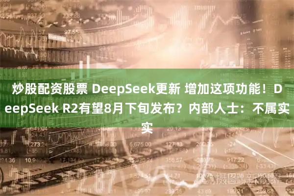 炒股配资股票 DeepSeek更新 增加这项功能！DeepSeek R2有望8月下旬发布？内部人士：不属实