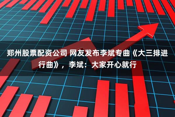 郑州股票配资公司 网友发布李斌专曲《大三排进行曲》，李斌：大家开心就行