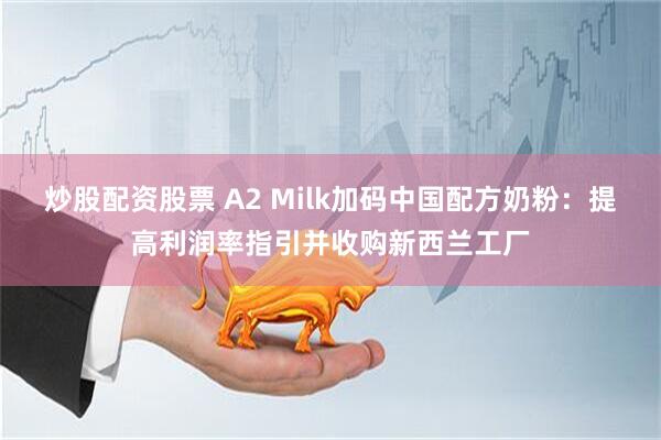 炒股配资股票 A2 Milk加码中国配方奶粉：提高利润率指引并收购新西兰工厂