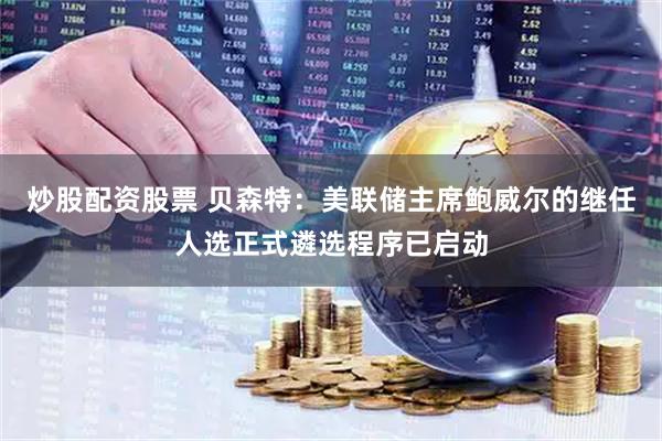 炒股配资股票 贝森特：美联储主席鲍威尔的继任人选正式遴选程序已启动