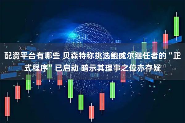 配资平台有哪些 贝森特称挑选鲍威尔继任者的“正式程序”已启动 暗示其理事之位亦存疑