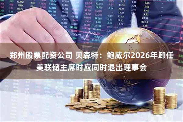 郑州股票配资公司 贝森特：鲍威尔2026年卸任美联储主席时应同时退出理事会