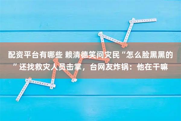 配资平台有哪些 赖清德笑问灾民“怎么脸黑黑的”还找救灾人员击掌，台网友炸锅：他在干嘛