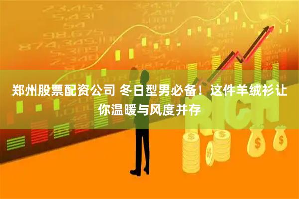 郑州股票配资公司 冬日型男必备！这件羊绒衫让你温暖与风度并存