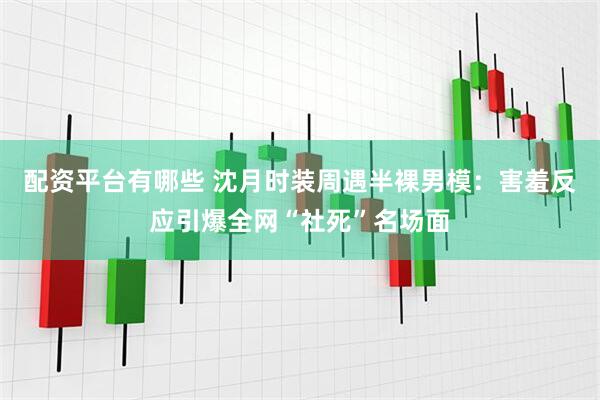 配资平台有哪些 沈月时装周遇半裸男模：害羞反应引爆全网“社死”名场面