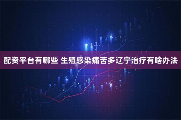 配资平台有哪些 生殖感染痛苦多辽宁治疗有啥办法