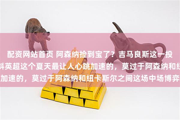 配资网站首页 阿森纳捡到宝了？吉马良斯这一投，英超争冠天平彻底倾斜英超这个夏天最让人心跳加速的，莫过于阿森纳和纽卡斯尔之间这场中场博弈
