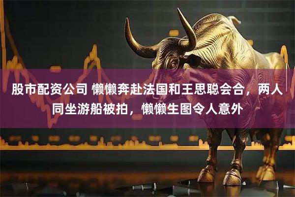 股市配资公司 懒懒奔赴法国和王思聪会合，两人同坐游船被拍，懒懒生图令人意外