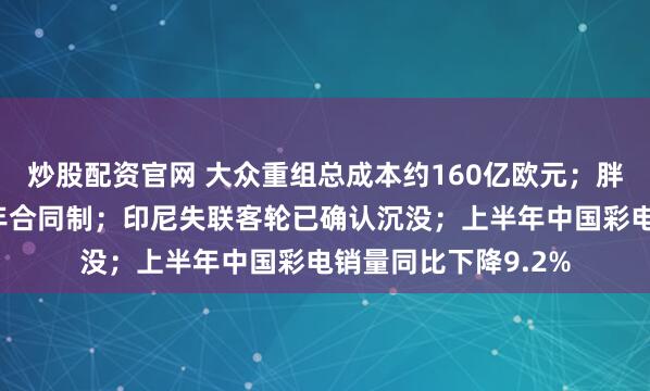 炒股配资官网 大众重组总成本约160亿欧元；胖东来新员工实行四年合同制；印尼失联客轮已确认沉没；上半年中国彩电销量同比下降9.2%