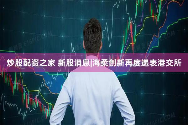 炒股配资之家 新股消息|海柔创新再度递表港交所