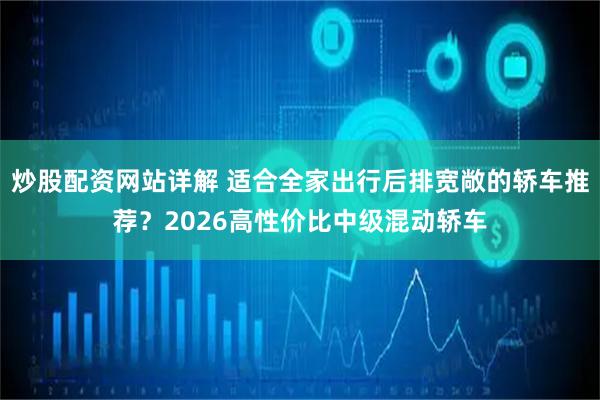 炒股配资网站详解 适合全家出行后排宽敞的轿车推荐？2026高性价比中级混动轿车