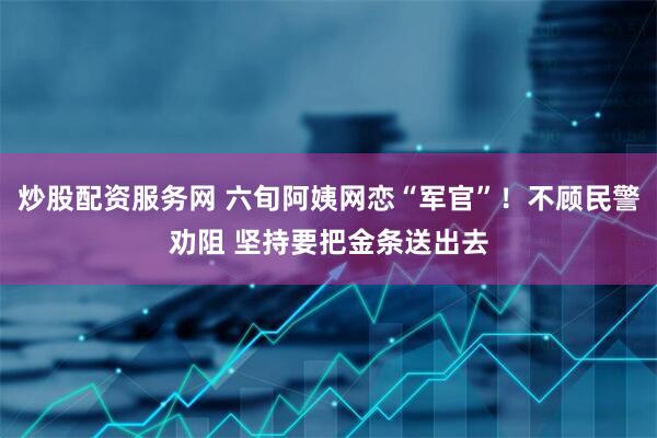 炒股配资服务网 六旬阿姨网恋“军官”！不顾民警劝阻 坚持要把金条送出去