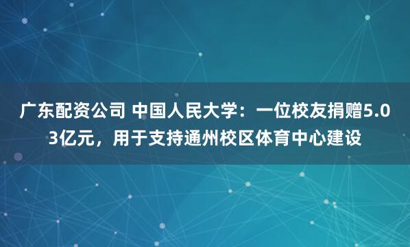 广东配资公司 中国人民大学:一位校友捐赠5.03亿元,用于支持通州校区体育中心建设